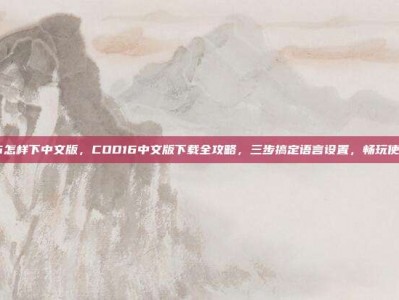 cod16怎样下中文版，COD16中文版下载全攻略，三步搞定语言设置，畅玩使命召唤