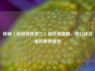 探秘〈仙剑奇侠传三〉锁妖塔地图，奇幻迷宫里的爱恨情仇