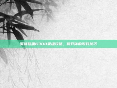 英雄联盟6300英雄攻略，提升你的游戏技巧