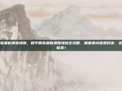 和平精英最新滑雪场地，和平精英最新滑雪场地全攻略，极寒雪域速滑对决，这样玩才够爽！