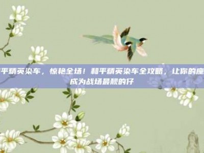 和平精英染车，惊艳全场！和平精英染车全攻略，让你的座驾成为战场最靓的仔