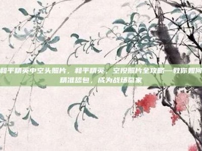 和平精英中空头照片，和平精英，空投照片全攻略—教你如何精准舔包，成为战场赢家