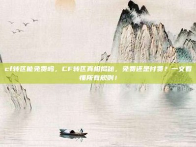 cf转区能免费吗，CF转区真相揭秘，免费还是付费？一文看懂所有规则！