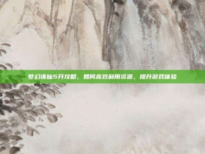 梦幻诛仙5开攻略，如何高效利用资源，提升游戏体验