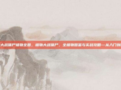 植物大战僵尸植物全图，植物大战僵尸，全植物图鉴与实战攻略—从入门到精通