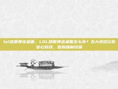 lol总是弹出桌面，LOL频繁弹出桌面怎么办？五大绝招让你安心对线，告别强制切屏