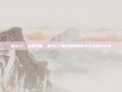 蓝兮cf，终极攻略，蓝兮CF角色深度解析与实战技巧大全