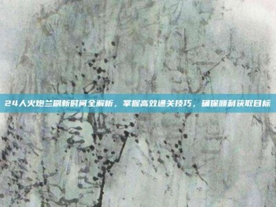 24人火炮兰刷新时间全解析，掌握高效通关技巧，确保顺利获取目标