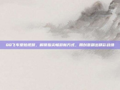 QQ飞车爱拍视频，解锁指尖畅游新方式，用创意刷出精彩战绩