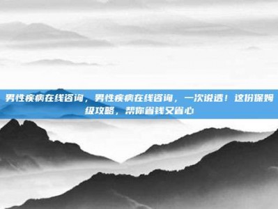 男性疾病在线咨询，男性疾病在线咨询，一次说透！这份保姆级攻略，帮你省钱又省心