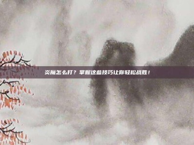 炎魔怎么打？掌握这些技巧让你轻松战胜！