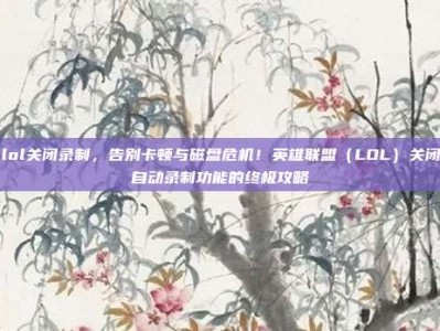 lol关闭录制，告别卡顿与磁盘危机！英雄联盟（LOL）关闭自动录制功能的终极攻略