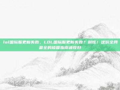 lol国际服更新失败，LOL国际服更新失败？别慌！这份全网最全的修复指南请收好