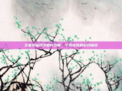 王者荣耀名字图片攻略，个性化你的游戏角色