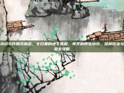 荸荠的功效与作用及禁忌，冬日里的地下雪梨，荸荠的养生功效、多样吃法与必知禁忌全攻略