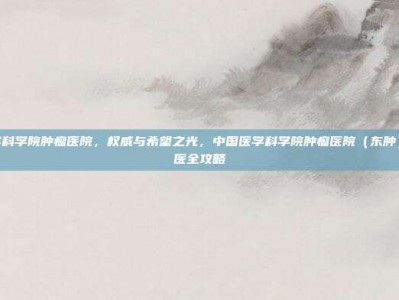 中国医学科学院肿瘤医院，权威与希望之光，中国医学科学院肿瘤医院（东肿）实用就医全攻略