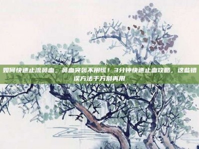如何快速止流鼻血，鼻血突袭不用慌！3分钟快速止血攻略，这些错误方法千万别再用