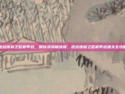 逆战炼狱之怒机甲战，钢铁洪流破炼狱，逆战炼狱之怒机甲战通关全攻略