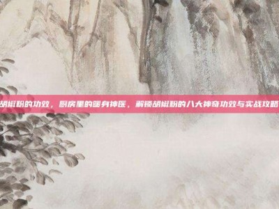 胡椒粉的功效，厨房里的暖身神医，解锁胡椒粉的八大神奇功效与实战攻略