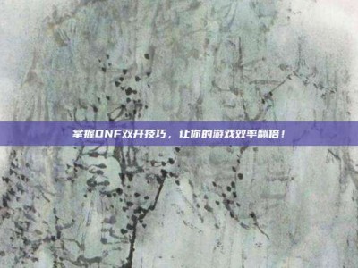 掌握DNF双开技巧，让你的游戏效率翻倍！