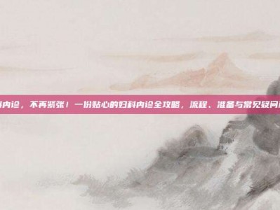妇科内诊，不再紧张！一份贴心的妇科内诊全攻略，流程、准备与常见疑问解答