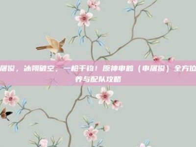 申屠俊，冰翎破空，一枪千钧！原神申鹤（申屠俊）全方位培养与配队攻略