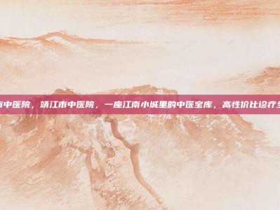 靖江市中医院，靖江市中医院，一座江南小城里的中医宝库，高性价比诊疗全攻略
