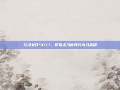动漫女孩9877，探索虚拟世界的奇幻旅程