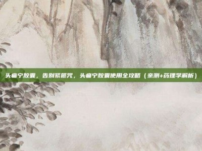头痛宁胶囊，告别紧箍咒，头痛宁胶囊使用全攻略（亲测+药理学解析）