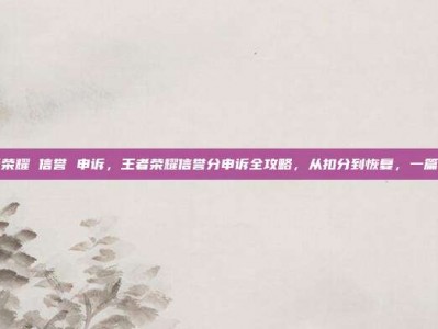 王者荣耀 信誉 申诉，王者荣耀信誉分申诉全攻略，从扣分到恢复，一篇搞定