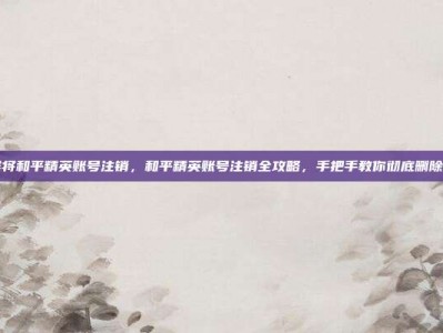 怎样将和平精英账号注销，和平精英账号注销全攻略，手把手教你彻底删除账号