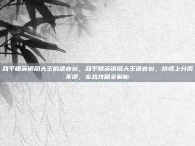 和平精英银角大王的语音包，和平精英银角大王语音包，搞怪上分两不误，实战攻略全解析