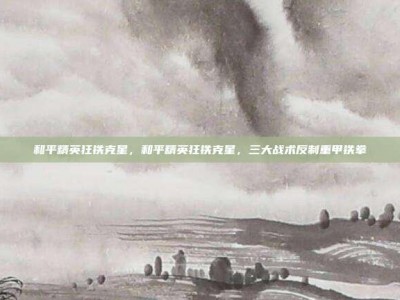 和平精英狂铁克星，和平精英狂铁克星，三大战术反制重甲铁拳
