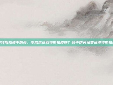 免费获得特斯拉和平精英，零成本获取特斯拉皮肤？和平精英免费获得特斯拉终极攻略