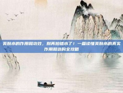 爽肤水的作用和功效，别再拍错水了！一篇读懂爽肤水的真实作用和选购全攻略