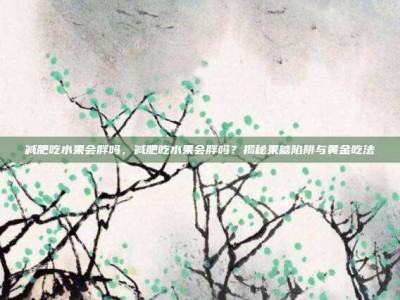 减肥吃水果会胖吗，减肥吃水果会胖吗？揭秘果糖陷阱与黄金吃法