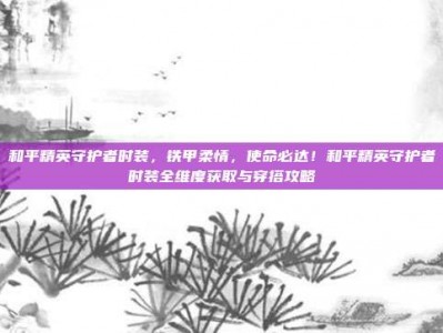 和平精英守护者时装，铁甲柔情，使命必达！和平精英守护者时装全维度获取与穿搭攻略