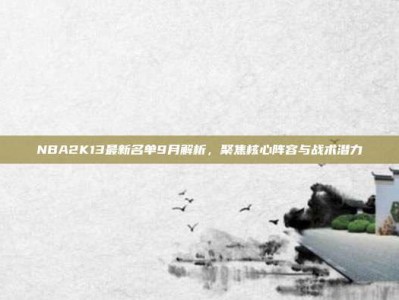NBA2K13最新名单9月解析，聚焦核心阵容与战术潜力