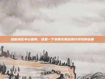 哈密地区中心医院，这是一个非常实用且有针对性的选题