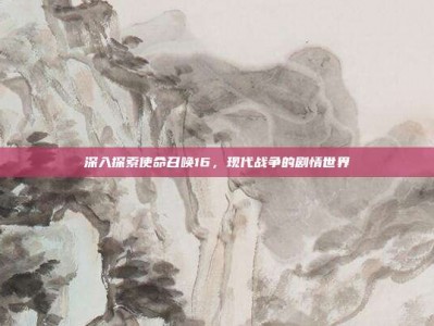 深入探索使命召唤16，现代战争的剧情世界