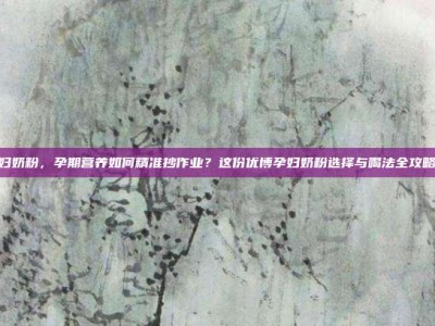 优博孕妇奶粉，孕期营养如何精准抄作业？这份优博孕妇奶粉选择与喝法全攻略请收好
