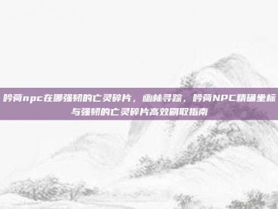 吟荷npc在哪强韧的亡灵碎片，幽林寻踪，吟荷NPC精确坐标与强韧的亡灵碎片高效刷取指南