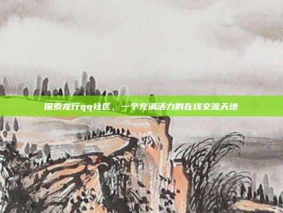 探索龙行qq社区，一个充满活力的在线交流天地