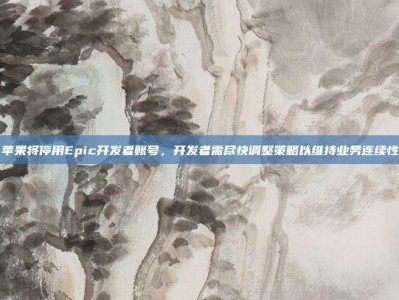 苹果将停用Epic开发者账号，开发者需尽快调整策略以维持业务连续性