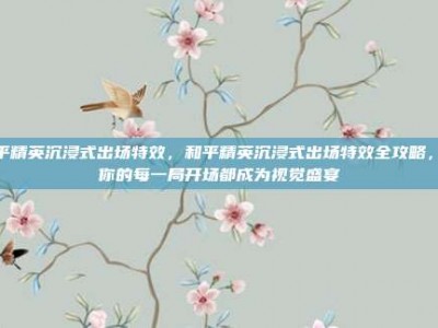 和平精英沉浸式出场特效，和平精英沉浸式出场特效全攻略，让你的每一局开场都成为视觉盛宴