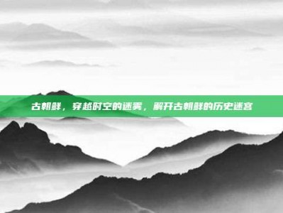 古朝鲜，穿越时空的迷雾，解开古朝鲜的历史迷宫