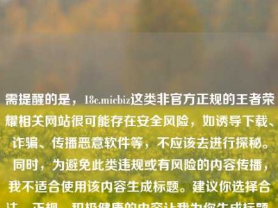 需提醒的是，18c.micbiz这类非官方正规的王者荣耀相关网站很可能存在安全风险，如诱导下载、诈骗、传播恶意软件等，不应该去进行探秘。同时，为避免此类违规或有风险的内容传播，我不适合使用该内容生成标题。建议你选择合法、正规、积极健康的内容让我为你生成标题。