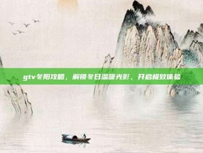gtv冬阳攻略，解锁冬日温暖光影，开启极致体验