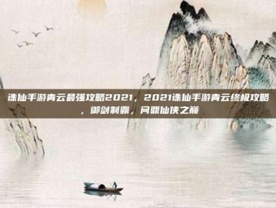 诛仙手游青云最强攻略2021，2021诛仙手游青云终极攻略，御剑制霸，问鼎仙侠之巅