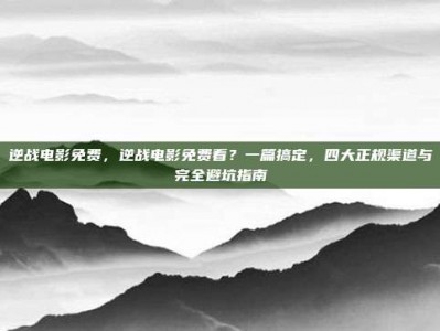 逆战电影免费，逆战电影免费看？一篇搞定，四大正规渠道与完全避坑指南